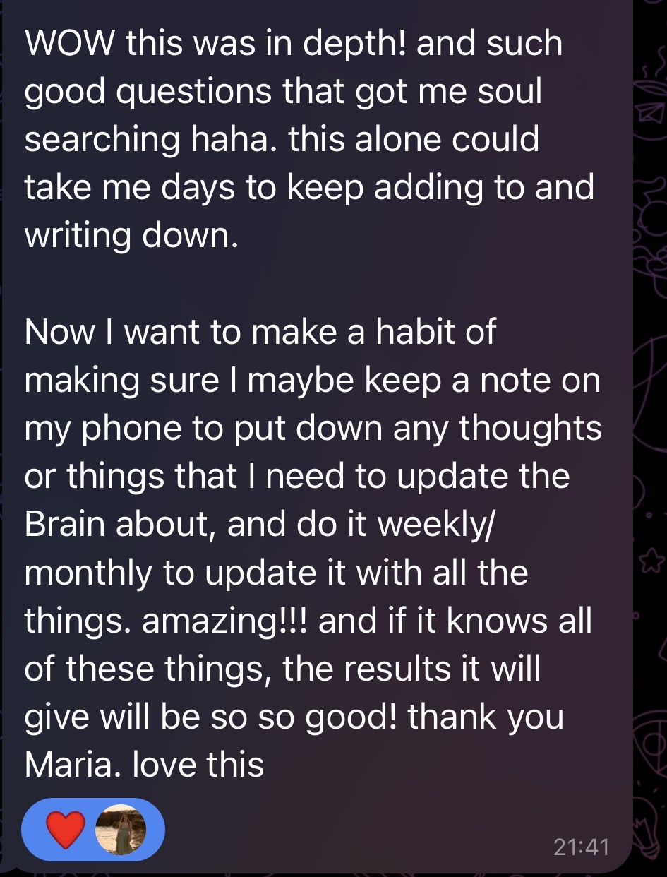 Telegram message from a participant: WOW this was in depth! and such good questions that got me soul searching haha. this alone could take me days to keep adding to and writing down. Now I want to make a habit of making sure I maybe keep a note on my phone to put down any thoughts or things that I need to update the Brain about, and do it weekly/monthly to update it with all the things. amazing!!! and if it knows all of these things, the results it will give will be so so good! thank you Maria. love this