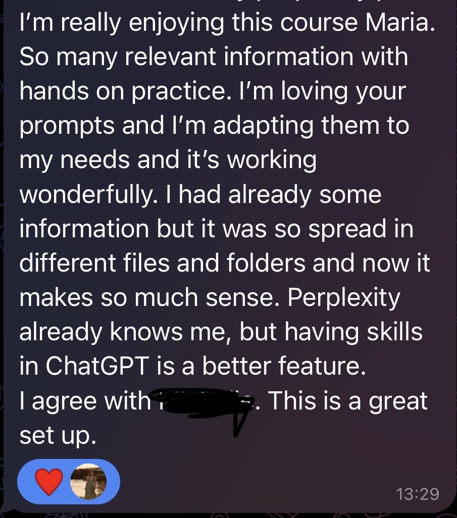 Telegram message from a participant: I'm really enjoying this course Maria. So many relevant information with hands on practice. I'm loving your prompts and I'm adapting them to my needs and it's working wonderfully. I had already some information but it was so spread in different files and folders and now it makes so much sense. Perplexity already knows me, but having skills in ChatGPT is a better feature. I agree with a fellow participant. This is a great set up.
