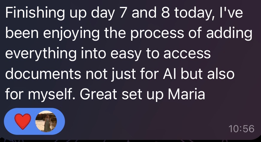 Telegram message from a participant: Finishing up day 7 and 8 today, I've been enjoying the process of adding everything into easy to access documents not just for AI but also for myself. Great set up Maria